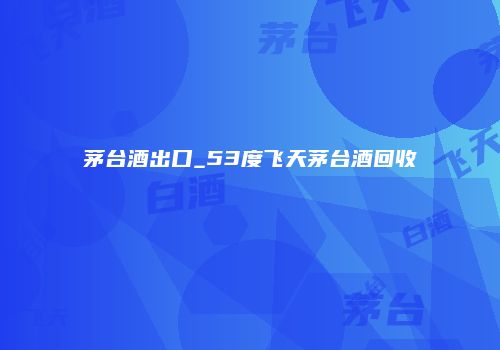 茅台酒出口_53度飞天茅台酒回收