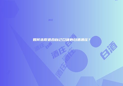 如何选取适合自己口味的白酒酒庄？
