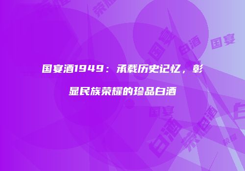 国宴酒1949：承载历史记忆，彰显民族荣耀的珍品白酒