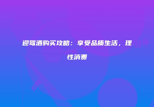迎驾酒购买攻略：享受品质生活，理性消费