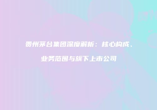 贵州茅台集团深度解析：核心构成、业务范围与旗下上市公司