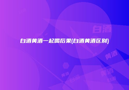白酒黄酒一起喝后果(白酒黄酒区别)