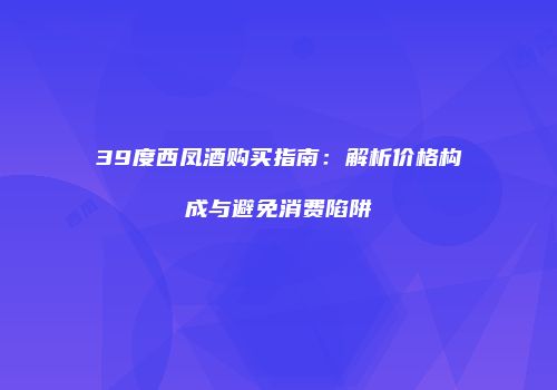 39度西凤酒购买指南：解析价格构成与避免消费陷阱
