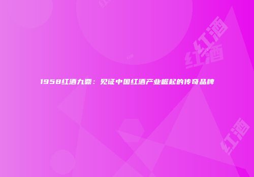 1958红酒九鼎：见证中国红酒产业崛起的传奇品牌