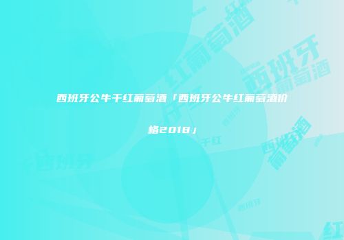 西班牙公牛干红葡萄酒「西班牙公牛红葡萄酒价格2018」