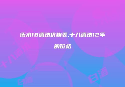 衡水18酒坊价格表,十八酒坊12年的价格
