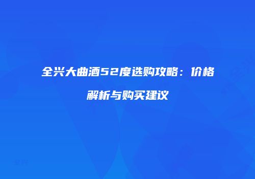 全兴大曲酒52度选购攻略：价格解析与购买建议