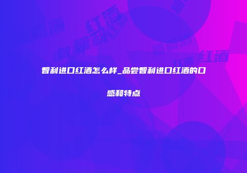 智利进口红酒怎么样_品尝智利进口红酒的口感和特点
