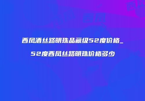 西凤酒丝路明珠品藏级52度价格_52度西凤丝路明珠价格多少