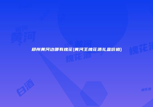 郑州黄河边哪有槐花(黄河王槐花酒礼盒价格)
