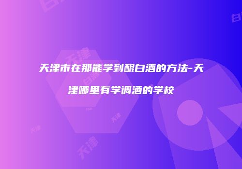 天津市在那能学到酿白酒的方法-天津哪里有学调酒的学校