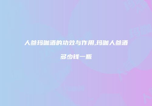 人参玛咖酒的功效与作用,玛咖人参酒多少钱一瓶