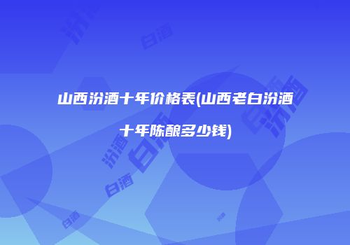 山西汾酒十年价格表(山西老白汾酒十年陈酿多少钱)