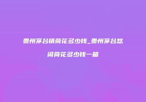 贵州茅台镇荷花多少钱_贵州茅台悠闲荷花多少钱一箱