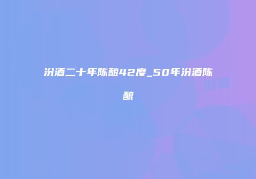 汾酒二十年陈酿42度_50年汾酒陈酿