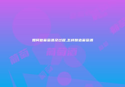 如何做葡萄酒及过程,怎样酿造葡萄酒