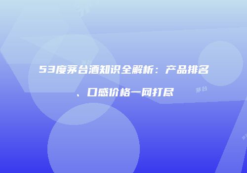 53度茅台酒知识全解析：产品排名、口感价格一网打尽