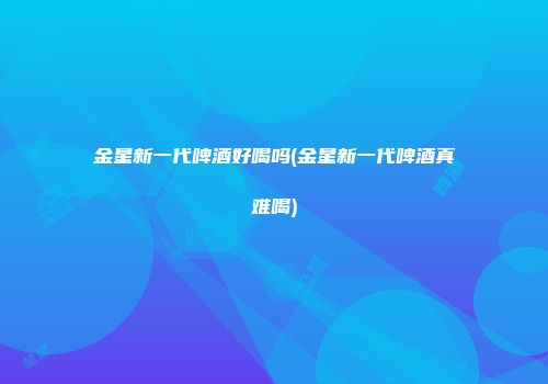 金星新一代啤酒好喝吗(金星新一代啤酒真难喝)