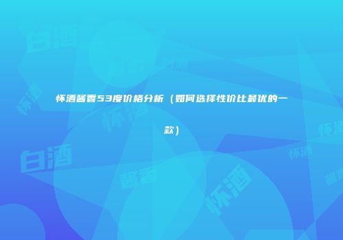 怀酒酱香53度价格分析（如何选择性价比最优的一款）