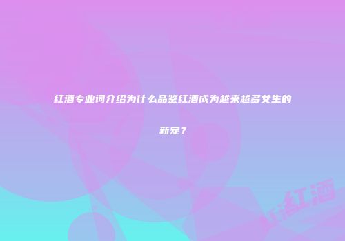 红酒专业词介绍为什么品鉴红酒成为越来越多女生的新宠？