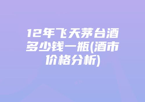 12年飞天茅台酒多少钱一瓶(酒市价格分析)