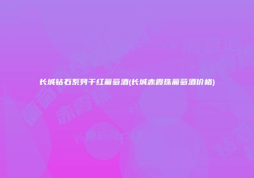 长城钻石系列干红葡萄酒(长城赤霞珠葡萄酒价格)