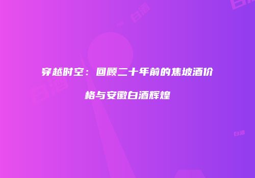 穿越时空：回顾二十年前的焦坡酒价格与安徽白酒辉煌