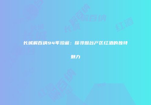 长城解百纳94年珍藏：探寻烟台产区红酒的独特魅力