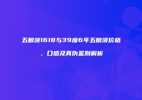 五粮液1618与39度6年五粮液价格、口感及真伪鉴别解析