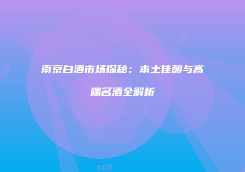 南京白酒市场探秘：本土佳酿与高端名酒全解析