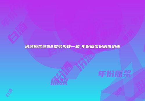 汾酒原浆酒52度多少钱一箱,年份原浆汾酒价格表
