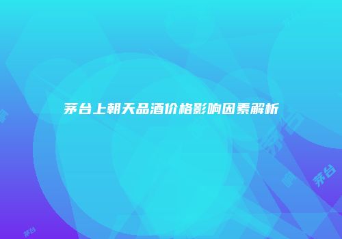 茅台上朝天品酒价格影响因素解析