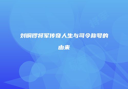 刘铜锣将军传奇人生与司令称号的由来