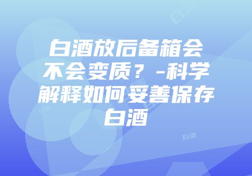 白酒放后备箱会不会变质？-科学解释如何妥善保存白酒