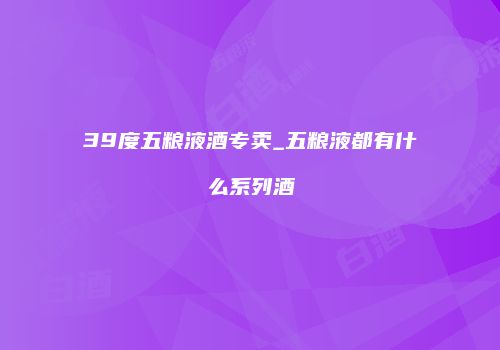 39度五粮液酒专卖_五粮液都有什么系列酒