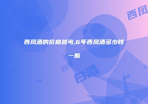 西凤酒的价格参考,6年西凤酒多少钱一瓶