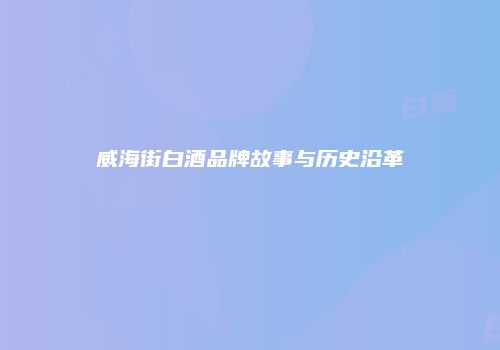 威海街白酒品牌故事与历史沿革