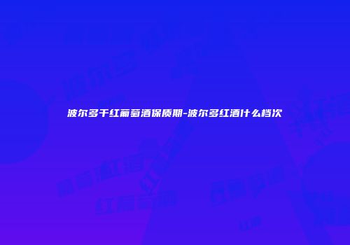 波尔多干红葡萄酒保质期-波尔多红酒什么档次