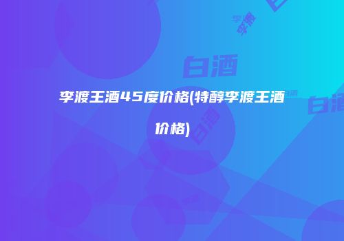 李渡王酒45度价格(特醇李渡王酒价格)