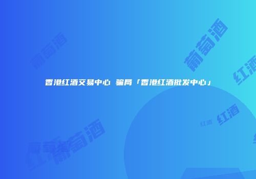香港红酒交易中心 骗局「香港红酒批发中心」