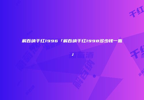 解百纳干红1996「解百纳干红1998多少钱一瓶」