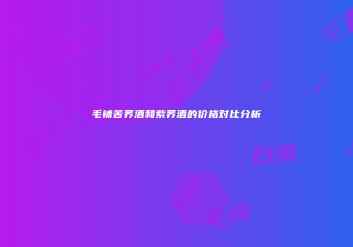 毛铺苦荞酒和紫荞酒的价格对比分析