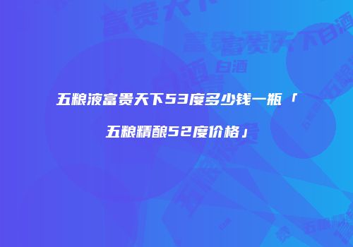 五粮液富贵天下53度多少钱一瓶「五粮精酿52度价格」