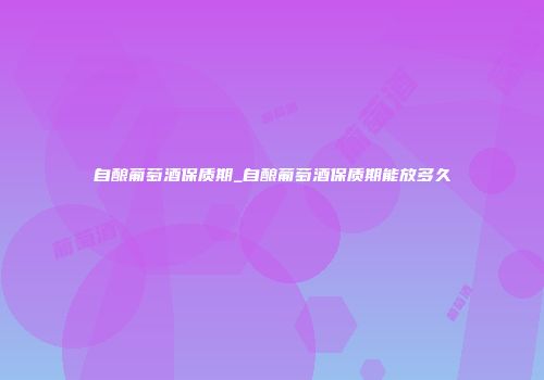 自酿葡萄酒保质期_自酿葡萄酒保质期能放多久