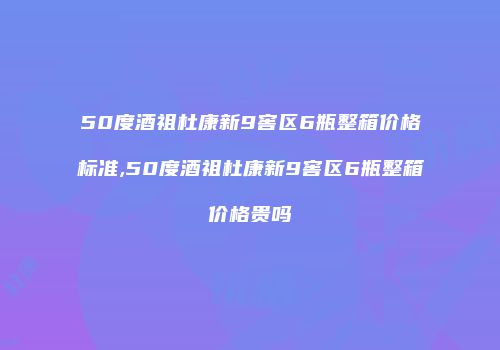 50度酒祖杜康新9窖区6瓶整箱价格标准,50度酒祖杜康新9窖区6瓶整箱价格贵吗