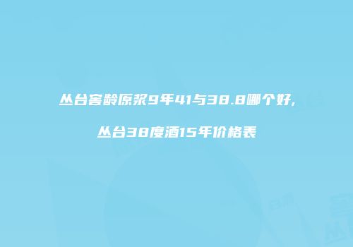 丛台窖龄原浆9年41与38.8哪个好,丛台38度酒15年价格表