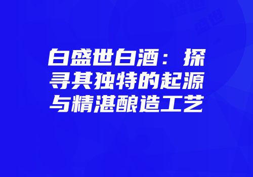 白盛世白酒：探寻其独特的起源与精湛酿造工艺