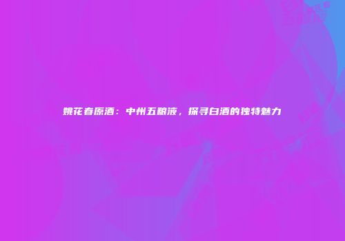 姚花春原酒：中州五粮液，探寻白酒的独特魅力
