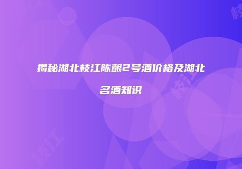 揭秘湖北枝江陈酿2号酒价格及湖北名酒知识