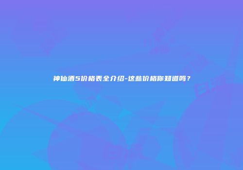 神仙酒5价格表全介绍-这些价格你知道吗？